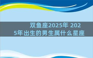 双鱼座2025年 2025年出生的男生属什么星座